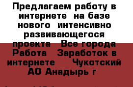 Предлагаем работу в интернете, на базе нового, интенсивно-развивающегося проекта - Все города Работа » Заработок в интернете   . Чукотский АО,Анадырь г.